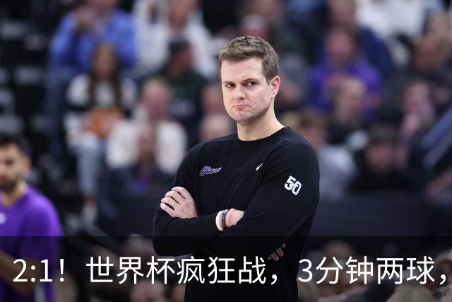 2:1！世界杯疯狂战，3分钟两球，英格兰半场领先东道主，冲击八强